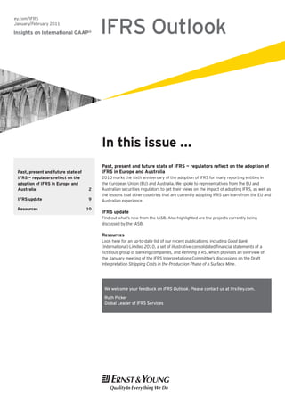 IFRS Outlook
ey.com/IFRS
January/February 2011

Insights on International GAAP®




                                          In this issue ...
                                          Past, present and future state of IFRS — regulators reflect on the adoption of
 Past, present and future state of        IFRS in Europe and Australia
 IFRS — regulators reflect on the         2010 marks the sixth anniversary of the adoption of IFRS for many reporting entities in
 adoption of IFRS in Europe and           the European Union (EU) and Australia. We spoke to representatives from the EU and
 Australia                           2    Australian securities regulators to get their views on the impact of adopting IFRS, as well as
                                          the lessons that other countries that are currently adopting IFRS can learn from the EU and
 IFRS update                         9    Australian experience.
 Resources                           10
                                          IFRS update
                                          Find out what’s new from the IASB. Also highlighted are the projects currently being
                                          discussed by the IASB.

                                          Resources
                                          Look here for an up-to-date list of our recent publications, including Good Bank
                                          (International) Limited 2010, a set of illustrative consolidated financial statements of a
                                          fictitious group of banking companies, and Refining IFRS, which provides an overview of
                                          the January meeting of the IFRS Interpretations Committee’s discussions on the Draft
                                          Interpretation Stripping Costs in the Production Phase of a Surface Mine.




                                           We welcome your feedback on IFRS Outlook. Please contact us at ifrs@ey.com.

                                           Ruth Picker
                                           Global Leader of IFRS Services
 