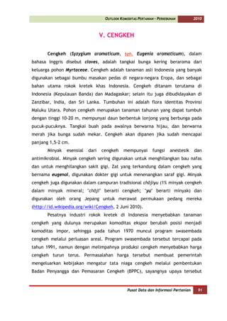 OUTLOOK KOMODITAS PERTANIAN - PERKEBUNAN         2010



                                  V. CENGKEH

       Cengkeh (Syzygium aromaticum, syn. Eugenia aromaticum), dalam
bahasa Inggris disebut cloves, adalah tangkai bunga kering beraroma dari
keluarga pohon Myrtaceae. Cengkeh adalah tanaman asli Indonesia yang banyak
digunakan sebagai bumbu masakan pedas di negara-negara Eropa, dan sebagai
bahan utama rokok kretek khas Indonesia. Cengkeh ditanam terutama di
Indonesia (Kepulauan Banda) dan Madagaskar; selain itu juga dibudidayakan di
Zanzibar, India, dan Sri Lanka. Tumbuhan ini adalah flora identitas Provinsi
Maluku Utara. Pohon cengkeh merupakan tanaman tahunan yang dapat tumbuh
dengan tinggi 10-20 m, mempunyai daun berbentuk lonjong yang berbunga pada
pucuk-pucuknya. Tangkai buah pada awalnya berwarna hijau, dan berwarna
merah jika bunga sudah mekar. Cengkeh akan dipanen jika sudah mencapai
panjang 1,5-2 cm.
       Minyak   esensial   dari   cengkeh    mempunyai       fungsi    anestesik    dan
antimikrobial. Minyak cengkeh sering digunakan untuk menghilangkan bau nafas
dan untuk menghilangkan sakit gigi. Zat yang terkandung dalam cengkeh yang
bernama eugenol, digunakan dokter gigi untuk menenangkan saraf gigi. Minyak
cengkeh juga digunakan dalam campuran tradisional chōjiyu (1% minyak cengkeh
dalam minyak mineral; "chōji" berarti cengkeh; "yu" berarti minyak) dan
digunakan oleh orang Jepang untuk merawat permukaan pedang mereka
(http://id.wikipedia.org/wiki/Cengkeh, 2 Juni 2010).
       Pesatnya industri rokok kretek di Indonesia menyebabkan tanaman
cengkeh yang dulunya merupakan komoditas ekspor berubah posisi menjadi
komoditas impor, sehingga pada tahun 1970 muncul program swasembada
cengkeh melalui perluasan areal. Program swasembada tersebut tercapai pada
tahun 1991, namun dengan melimpahnya produksi cengkeh menyebabkan harga
cengkeh turun terus. Permasalahan harga tersebut membuat pemerintah
mengeluarkan kebijakan mengatur tata niaga cengkeh melalui pembentukan
Badan Penyangga dan Pemasaran Cengkeh (BPPC), sayangnya upaya tersebut



                                               Pusat Data dan Informasi Pertanian     91
 