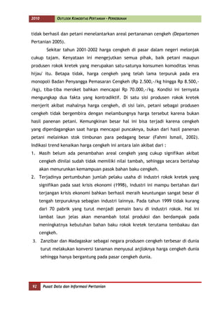 2010           OUTLOOK KOMODITAS PERTANIAN - PERKEBUNAN



tidak berhasil dan petani menelantarkan areal pertanaman cengkeh (Departemen
Pertanian 2005).
         Sekitar tahun 2001-2002 harga cengkeh di pasar dalam negeri melonjak
cukup tajam. Kenyataan ini mengejutkan semua pihak, baik petani maupun
produsen rokok kretek yang merupakan satu-satunya konsumen komoditas 'emas
hijau' itu. Betapa tidak, harga cengkeh yang telah lama terpuruk pada era
monopoli Badan Penyangga Pemasaran Cengkeh (Rp 2.500,-/kg hingga Rp 8.500,-
/kg), tiba-tiba meroket bahkan mencapai Rp 70.000,-/kg. Kondisi ini ternyata
mengungkap dua fakta yang kontradiktif. Di satu sisi produsen rokok kretek
menjerit akibat mahalnya harga cengkeh, di sisi lain, petani sebagai produsen
cengkeh tidak bergembira dengan melambungnya harga tersebut karena bukan
hasil panenan petani. Kemungkinan besar hal ini bisa terjadi karena cengkeh
yang diperdagangkan saat harga mencapai puncaknya, bukan dari hasil panenan
petani melainkan stok timbunan para pedagang besar (Fahmi Ismail, 2002).
Indikasi trend kenaikan harga cengkeh ini antara lain akibat dari :
1. Masih belum ada penambahan areal cengkeh yang cukup signifikan akibat
     cengkeh dinilai sudah tidak memiliki nilai tambah, sehingga secara bertahap
     akan menurunkan kemampuan pasok bahan baku cengkeh.
2. Terjadinya pertumbuhan jumlah pelaku usaha di industri rokok kretek yang
     signifikan pada saat krisis ekonomi (1998), industri ini mampu bertahan dari
     terjangan krisis ekonomi bahkan berhasil meraih keuntungan sangat besar di
     tengah terpuruknya sebagian industri lainnya. Pada tahun 1999 tidak kurang
     dari 70 pabrik yang turut menjadi pemain baru di industri rokok. Hal ini
     lambat laun jelas akan menambah total produksi dan berdampak pada
     meningkatnya kebutuhan bahan baku rokok kretek terutama tembakau dan
     cengkeh.
3. Zanzibar dan Madagaskar sebagai negara produsen cengkeh terbesar di dunia
       turut melakukan konversi tanaman menyusul anjloknya harga cengkeh dunia
       sehingga hanya bergantung pada pasar cengkeh dunia.




92      Pusat Data dan Informasi Pertanian
 