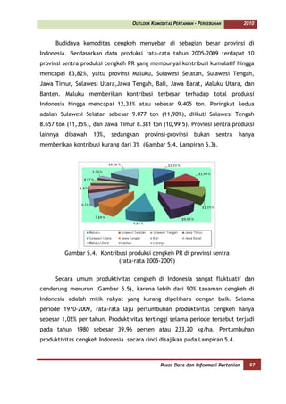 OUTLOOK KOMODITAS PERTANIAN - PERKEBUNAN         2010



     Budidaya komoditas cengkeh menyebar di sebagian besar provinsi di
Indonesia. Berdasarkan data produksi rata-rata tahun 2005-2009 terdapat 10
provinsi sentra produksi cengkeh PR yang mempunyai kontribusi kumulatif hingga
mencapai 83,82%, yaitu provinsi Maluku, Sulawesi Selatan, Sulawesi Tengah,
Jawa Timur, Sulawesi Utara,Jawa Tengah, Bali, Jawa Barat, Maluku Utara, dan
Banten. Maluku memberikan kontribusi terbesar terhadap total produksi
Indonesia hingga mencapai 12,33% atau sebesar 9.405 ton. Peringkat kedua
adalah Sulawesi Selatan sebesar 9.077 ton (11,90%), diikuti Sulawesi Tengah
8.657 ton (11,35%), dan Jawa Timur 8.381 ton (10,99 5). Provinsi sentra produksi
lainnya   dibawah   10%,   sedangkan    provinsi-provinsi     bukan     sentra   hanya
memberikan kontribusi kurang dari 3% (Gambar 5.4, Lampiran 5.3).




          Gambar 5.4. Kontribusi produksi cengkeh PR di provinsi sentra
                             (rata-rata 2005-2009)


     Secara umum produktivitas cengkeh di Indonesia sangat fluktuatif dan
cenderung menurun (Gambar 5.5), karena lebih dari 90% tanaman cengkeh di
Indonesia adalah milik rakyat yang kurang dipelihara dengan baik. Selama
periode 1970-2009, rata-rata laju pertumbuhan produktivitas cengkeh hanya
sebesar 1,02% per tahun. Produktivitas tertinggi selama periode tersebut terjadi
pada tahun 1980 sebesar 39,96 persen atau 233,20 kg/ha. Pertumbuhan
produktivitas cengkeh Indonesia secara rinci disajikan pada Lampiran 5.4.



                                               Pusat Data dan Informasi Pertanian     97
 