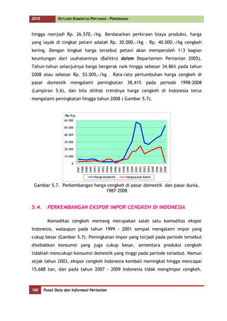 2010          OUTLOOK KOMODITAS PERTANIAN - PERKEBUNAN



hingga menjadi Rp. 26.570,-/kg. Berdasarkan perkiraan biaya produksi, harga
yang layak di tingkat petani adalah Rp. 30.000,-/kg – Rp. 40.000,-/kg cengkeh
kering. Dengan tingkat harga tersebut petani akan memperoleh 1/3 bagian
keuntungan dari usahataninya (Balittro dalam Departemen Pertanian 2005).
Tahun-tahun selanjutnya harga bergerak naik hingga sebesar 34,86% pada tahun
2008 atau sebesar Rp. 53.005,-/kg . Rata-rata pertumbuhan harga cengkeh di
pasar domestik mengalami peningkatan 38,41% pada periode 1998-2008
(Lampiran 5.6), dan bila dilihat trendnya harga cengkeh di Indonesia terus
mengalami peningkatan hingga tahun 2008 ( Gambar 5.7).




 Gambar 5.7. Perkembangan harga cengkeh di pasar domestik dan pasar dunia,
                               1987-2008


5.4.     PERKEMBANGAN EKSPOR IMPOR CENGKEH DI INDONESIA

         Komoditas cengkeh memang merupakan salah satu komoditas ekspor
Indonesia, walaupun pada tahun 1999 - 2001 sempat mengalami impor yang
cukup besar (Gambar 5.7). Peningkatan impor yang terjadi pada periode tersebut
disebabkan konsumsi yang juga cukup besar, sementara produksi cengkeh
tidaklah mencukupi konsumsi domestik yang tinggi pada periode tersebut. Namun
sejak tahun 2003, ekspor cengkeh Indonesia kembali meningkat hingga mencapai
15.688 ton, dan pada tahun 2007 - 2009 Indonesia tidak mengimpor cengkeh.



100    Pusat Data dan Informasi Pertanian
 