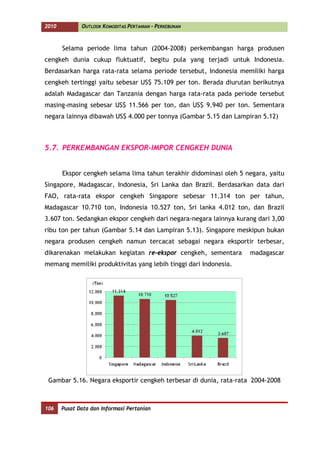 2010          OUTLOOK KOMODITAS PERTANIAN - PERKEBUNAN



       Selama periode lima tahun (2004-2008) perkembangan harga produsen
cengkeh dunia cukup fluktuatif, begitu pula yang terjadi untuk Indonesia.
Berdasarkan harga rata-rata selama periode tersebut, Indonesia memiliki harga
cengkeh tertinggi yaitu sebesar US$ 75.109 per ton. Berada diurutan berikutnya
adalah Madagascar dan Tanzania dengan harga rata-rata pada periode tersebut
masing-masing sebesar US$ 11.566 per ton, dan US$ 9.940 per ton. Sementara
negara lainnya dibawah US$ 4.000 per tonnya (Gambar 5.15 dan Lampiran 5.12)



5.7. PERKEMBANGAN EKSPOR-IMPOR CENGKEH DUNIA


       Ekspor cengkeh selama lima tahun terakhir didominasi oleh 5 negara, yaitu
Singapore, Madagascar, Indonesia, Sri Lanka dan Brazil. Berdasarkan data dari
FAO, rata-rata ekspor cengkeh Singapore sebesar 11.314 ton per tahun,
Madagascar 10.710 ton, Indonesia 10.527 ton, Sri lanka 4.012 ton, dan Brazil
3.607 ton. Sedangkan ekspor cengkeh dari negara-negara lainnya kurang dari 3,00
ribu ton per tahun (Gambar 5.14 dan Lampiran 5.13). Singapore meskipun bukan
negara produsen cengkeh namun tercacat sebagai negara eksportir terbesar,
dikarenakan melakukan kegiatan re-ekspor cengkeh, sementara         madagascar
memang memiliki produktivitas yang lebih tinggi dari Indonesia.




 Gambar 5.16. Negara eksportir cengkeh terbesar di dunia, rata-rata 2004-2008



106    Pusat Data dan Informasi Pertanian
 