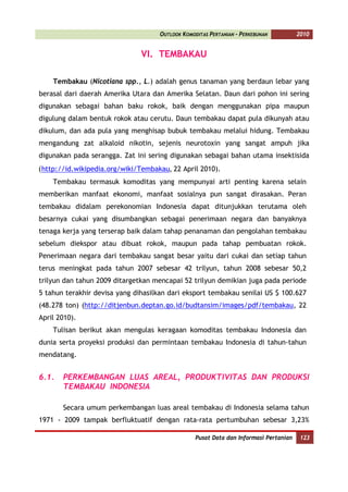 OUTLOOK KOMODITAS PERTANIAN - PERKEBUNAN          2010


                               VI. TEMBAKAU

    Tembakau (Nicotiana spp., L.) adalah genus tanaman yang berdaun lebar yang
berasal dari daerah Amerika Utara dan Amerika Selatan. Daun dari pohon ini sering
digunakan sebagai bahan baku rokok, baik dengan menggunakan pipa maupun
digulung dalam bentuk rokok atau cerutu. Daun tembakau dapat pula dikunyah atau
dikulum, dan ada pula yang menghisap bubuk tembakau melalui hidung. Tembakau
mengandung zat alkaloid nikotin, sejenis neurotoxin yang sangat ampuh jika
digunakan pada serangga. Zat ini sering digunakan sebagai bahan utama insektisida
(http://id.wikipedia.org/wiki/Tembakau, 22 April 2010).
    Tembakau termasuk komoditas yang mempunyai arti penting karena selain
memberikan manfaat ekonomi, manfaat sosialnya pun sangat dirasakan. Peran
tembakau didalam perekonomian Indonesia dapat ditunjukkan terutama oleh
besarnya cukai yang disumbangkan sebagai penerimaan negara dan banyaknya
tenaga kerja yang terserap baik dalam tahap penanaman dan pengolahan tembakau
sebelum diekspor atau dibuat rokok, maupun pada tahap pembuatan rokok.
Penerimaan negara dari tembakau sangat besar yaitu dari cukai dan setiap tahun
terus meningkat pada tahun 2007 sebesar 42 trilyun, tahun 2008 sebesar 50,2
trilyun dan tahun 2009 ditargetkan mencapai 52 trilyun demikian juga pada periode
5 tahun terakhir devisa yang dihasilkan dari eksport tembakau senilai US $ 100.627
(48.278 ton) (http://ditjenbun.deptan.go.id/budtansim/images/pdf/tembakau, 22
April 2010).
    Tulisan berikut akan mengulas keragaan komoditas tembakau Indonesia dan
dunia serta proyeksi produksi dan permintaan tembakau Indonesia di tahun-tahun
mendatang.


6.1.   PERKEMBANGAN LUAS AREAL, PRODUKTIVITAS DAN PRODUKSI
       TEMBAKAU INDONESIA

       Secara umum perkembangan luas areal tembakau di Indonesia selama tahun
1971 - 2009 tampak berfluktuatif dengan rata-rata pertumbuhan sebesar 3,23%

                                                  Pusat Data dan Informasi Pertanian    123
 
