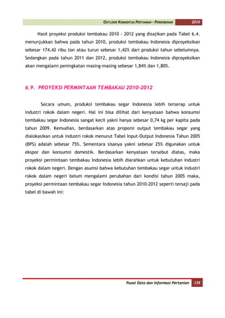 OUTLOOK KOMODITAS PERTANIAN - PERKEBUNAN          2010


      Hasil proyeksi produksi tembakau 2010 - 2012 yang disajikan pada Tabel 6.4.
menunjukkan bahwa pada tahun 2010, produksi tembakau Indonesia diproyeksikan
sebesar 174,42 ribu ton atau turun sebesar 1,42% dari produksi tahun sebelumnya.
Sedangkan pada tahun 2011 dan 2012, produksi tembakau Indonesia diproyeksikan
akan mengalami peningkatan masing-masing sebesar 1,84% dan 1,80%.



6.9. PROYEKSI PERMINTAAN TEMBAKAU 2010-2012


       Secara umum, produksi tembakau segar Indonesia lebih terserap untuk
industri rokok dalam negeri. Hal ini bisa dilihat dari kenyataan bahwa konsumsi
tembakau segar Indonesia sangat kecil yakni hanya sebesar 0,74 kg per kapita pada
tahun 2009. Kemudian, berdasarkan atas proporsi output tembakau segar yang
dialokasikan untuk industri rokok menurut Tabel Input-Output Indonesia Tahun 2005
(BPS) adalah sebesar 75%. Sementara sisanya yakni sebesar 25% digunakan untuk
ekspor dan konsumsi domestik. Berdasarkan kenyataan tersebut diatas, maka
proyeksi permintaan tembakau Indonesia lebih diarahkan untuk kebutuhan industri
rokok dalam negeri. Dengan asumsi bahwa kebutuhan tembakau segar untuk industri
rokok dalam negeri belum mengalami perubahan dari kondisi tahun 2005 maka,
proyeksi permintaan tembakau segar Indonesia tahun 2010-2012 seperti tersaji pada
tabel di bawah ini:




                                                 Pusat Data dan Informasi Pertanian    139
 