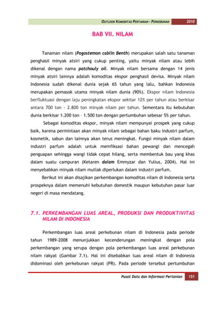 OUTLOOK KOMODITAS PERTANIAN - PERKEBUNAN        2010


                             BAB VII. NILAM


     Tanaman nilam (Pogostemon cablin Benth) merupakan salah satu tanaman
penghasil minyak atsiri yang cukup penting, yaitu minyak nilam atau lebih
dikenal dengan nama patchouly oil. Minyak nilam bersama dengan 14 jenis
minyak atsiri lainnya adalah komoditas ekspor penghasil devisa. Minyak nilam
Indonesia sudah dikenal dunia sejak 65 tahun yang lalu, bahkan Indonesia
merupakan pemasok utama minyak nilam dunia (90%). Ekspor nilam Indonesia
berfluktuasi dengan laju peningkatan ekspor sekitar 12% per tahun atau berkisar
antara 700 ton - 2.800 ton minyak nilam per tahun. Sementara itu kebutuhan
dunia berkisar 1.200 ton – 1.500 ton dengan pertumbuhan sebesar 5% per tahun.
        Sebagai komoditas ekspor, minyak nilam mempunyai prospek yang cukup
baik, karena permintaan akan minyak nilam sebagai bahan baku industri parfum,
kosmetik, sabun dan lainnya akan terus meningkat. Fungsi minyak nilam dalam
industri parfum adalah untuk memfiksasi bahan pewangi dan mencegah
penguapan sehingga wangi tidak cepat hilang, serta membentuk bau yang khas
dalam suatu campuran (Ketaren dalam Emmyzar dan Yulius, 2004). Hal ini
menyebabkan minyak nilam mutlak diperlukan dalam industri parfum.
     Berikut ini akan disajikan perkembangan komoditas nilam di Indonesia serta
prospeknya dalam memenuhi kebutuhan domestik maupun kebutuhan pasar luar
negeri di masa mendatang.



7.1. PERKEMBANGAN LUAS AREAL, PRODUKSI DAN PRODUKTIVITAS
     NILAM DI INDONESIA

        Perkembangan luas areal perkebunan nilam di Indonesia pada periode
tahun     1989-2008   menunjukkan    kecenderungan        meningkat       dengan    pola
perkembangan yang serupa dengan pola perkembangan luas areal perkebunan
nilam rakyat (Gambar 7.1). Hal ini disebabkan luas areal nilam di Indonesia
didominasi oleh perkebunan rakyat (PR). Pada periode tersebut pertumbuhan

                                               Pusat Data dan Informasi Pertanian    151
 