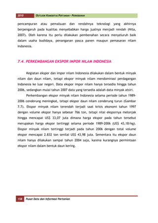 2010          OUTLOOK KOMODITAS PERTANIAN - PERKEBUNAN


pencampuran       atau    pemalsuan      dan    rendahnya   teknologi   yang   akhirnya
berpengaruh pada kualitas menyebabkan harga jualnya menjadi rendah (Nita,
2007). Oleh karena itu perlu dilakukan pembenahan secara menyeluruh baik
dalam usaha budidaya, penanganan pasca panen maupun pemasaran nilam
Indonesia.



7.4. PERKEMBANGAN EKSPOR IMPOR NILAM INDONESIA


       Kegiatan ekspor dan impor nilam Indonesia dilakukan dalam bentuk minyak
nilam dan daun nilam, tetapi ekspor minyak nilam mendominasi perdagangan
Indonesia ke luar negeri. Data ekspor impor nilam hanya tersedia hingga tahun
2006, sedangkan mulai tahun 2007 data yang tersedia adalah data minyak atsiri.
       Perkembangan ekspor minyak nilam Indonesia selama periode tahun 1989-
2006 cenderung meningkat, tetapi ekspor daun nilam cenderung turun (Gambar
7.7). Ekspor minyak nilam terendah terjadi saat krisis ekonomi tahun 1997
dengan volume ekspor hanya sebesar 766 ton, tetapi nilai ekspornya melonjak
hingga mencapai US$ 33,07 juta dimana harga ekspor pada tahun tersebut
merupakan harga ekspor tertinggi selama periode 1989-2006 (US$ 43,18/kg).
Ekspor minyak nilam tertinggi terjadi pada tahun 2006 dengan total volume
ekspor mencapai 2.832 ton senilai US$ 43,98 juta. Sementara itu ekspor daun
nilam hanya dilakukan sampai tahun 2004 saja, karena kurangnya permintaan
ekspor nilam dalam bentuk daun kering.




158    Pusat Data dan Informasi Pertanian
 