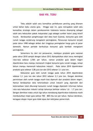 OUTLOOK KOMODITAS PERTANIAN - PERKEBUNAN        2010


                              BAB VIII. TEBU


        Tebu adalah salah satu komoditas perkebunan penting yang ditanam
untuk bahan baku utama gula.       Hingga saat ini, gula merupakan salah satu
komoditas strategis dalam perekonomian Indonesia karena disamping sebagai
salah satu kebutuhan pokok masyarakat juga sebagai sumber kalori yang relatif
murah. Berdasarkan penghitungan dari data hasil Susenas, konsumsi gula oleh
rumah tangga cenderung mengalami peningkatan. Penurunan konsumsi terjadi
pada tahun 1998 sebagai akibat dari tingginya peningkatan harga gula di pasar
domestik. Namun periode berikutnya konsumsi gula kembali mengalami
peningkatan.
        Sementara itu dari sisi penawaran, meskipun produksi gula nasional
pada tahun 2010 sampai dengan tahun 2012 diproyeksikan akan terus meningkat
rata-rata sebesar 2,96% per tahun, namun produksi gula dalam negeri
diperkirakan baru mampu memenuhi tingkat konsumsi gula rumah tangga, tetapi
belum mampu memenuhi kebutuhan industri.            Pada tahun 2010 diperkirakan
produksi gula sebesar 3,08 juta ton dan 2012 sebesar 3,1 juta ton.
        Kebutuhan gula oleh rumah tangga pada tahun 2010 diperkirakan
sebesar 2,1 juta ton dan tahun 2012 sebesar 2,3 juta ton. Dengan demikian
permintaan oleh rumah tangga masih bias dipenuhi dari produksi dalam negeri.
Namun berdasarkan data ketersediaan untuk industri yang diperoleh dari
ketersediaan total dikurangi konsumsi rumah tangga diperoleh informasi bahwa
rata-rata kebutuhan industri setiap tahunnya berkisar antara 1,6 – 1,7 juta ton.
Dengan demikian maka untuk tiga tahun mendatang diperkirakan Indonesia masih
membutuhkan impor gula sekitar 700 – 800 ribu ton per tahun. Namun demikian,
keragaan ekspor impor gula tidak lepas dari kebijakan pemerintah.




                                              Pusat Data dan Informasi Pertanian   169
 