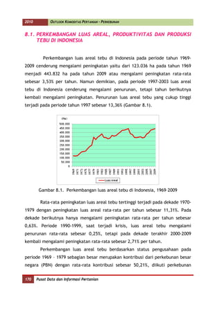 2010          OUTLOOK KOMODITAS PERTANIAN - PERKEBUNAN


8.1. PERKEMBANGAN LUAS AREAL, PRODUKTIVITAS DAN PRODUKSI
     TEBU DI INDONESIA


          Perkembangan luas areal tebu di Indonesia pada periode tahun 1969-
2009 cenderung mengalami peningkatan yaitu dari 123.036 ha pada tahun 1969
menjadi 443.832 ha pada tahun 2009 atau mengalami peningkatan rata-rata
sebesar 3,53% per tahun. Namun demikian, pada periode 1997-2003 luas areal
tebu di Indonesia cenderung mengalami penurunan, tetapi tahun berikutnya
kembali mengalami peningkatan. Penurunan luas areal tebu yang cukup tinggi
terjadi pada periode tahun 1997 sebesar 13,36% (Gambar 8.1).




        Gambar 8.1. Perkembangan luas areal tebu di Indonesia, 1969–2009

         Rata-rata peningkatan luas areal tebu tertinggi terjadi pada dekade 1970-
1979 dengan peningkatan luas areal rata-rata per tahun sebesar 11,31%. Pada
dekade berikutnya hanya mengalami peningkatan rata-rata per tahun sebesar
0,63%. Periode 1990-1999, saat terjadi krisis, luas areal tebu mengalami
penurunan rata-rata sebesar 0,25%, tetapi pada dekade terakhir 2000-2009
kembali mengalami peningkatan rata-rata sebesar 2,71% per tahun.
         Perkembangan luas areal tebu berdasarkan status pengusahaan pada
periode 1969 – 1979 sebagian besar merupakan kontribusi dari perkebunan besar
negara (PBN) dengan rata-rata kontribusi sebesar 50,21%, diikuti perkebunan


170    Pusat Data dan Informasi Pertanian
 