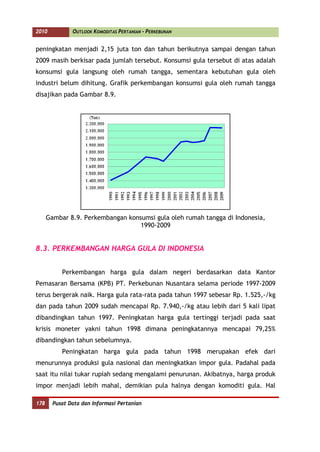 2010           OUTLOOK KOMODITAS PERTANIAN - PERKEBUNAN


peningkatan menjadi 2,15 juta ton dan tahun berikutnya sampai dengan tahun
2009 masih berkisar pada jumlah tersebut. Konsumsi gula tersebut di atas adalah
konsumsi gula langsung oleh rumah tangga, sementara kebutuhan gula oleh
industri belum dihitung. Grafik perkembangan konsumsi gula oleh rumah tangga
disajikan pada Gambar 8.9.




      Gambar 8.9. Perkembangan konsumsi gula oleh rumah tangga di Indonesia,
                                   1990-2009


8.3. PERKEMBANGAN HARGA GULA DI INDONESIA


           Perkembangan harga gula dalam negeri berdasarkan data Kantor
Pemasaran Bersama (KPB) PT. Perkebunan Nusantara selama periode 1997-2009
terus bergerak naik. Harga gula rata-rata pada tahun 1997 sebesar Rp. 1.525,-/kg
dan pada tahun 2009 sudah mencapai Rp. 7.940,-/kg atau lebih dari 5 kali lipat
dibandingkan tahun 1997. Peningkatan harga gula tertinggi terjadi pada saat
krisis moneter yakni tahun 1998 dimana peningkatannya mencapai 79,25%
dibandingkan tahun sebelumnya.
           Peningkatan harga gula pada tahun 1998 merupakan efek dari
menurunnya produksi gula nasional dan meningkatkan impor gula. Padahal pada
saat itu nilai tukar rupiah sedang mengalami penurunan. Akibatnya, harga produk
impor menjadi lebih mahal, demikian pula halnya dengan komoditi gula. Hal

178     Pusat Data dan Informasi Pertanian
 