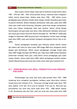 2010          OUTLOOK KOMODITAS PERTANIAN - PERKEBUNAN


          Masa surplus volume ekspor impor gula di Indonesia terjadi antara tahun
1969 – 1975 dan 1983 – 1994. Untuk periode lainnya, Indonesia selalu mengalami
defisit volume ekspor-impor. Bahkan pada tahun 1996 – 2007 defisit neraca
perdagangan gula Indonesia semakin besar dengan semakin banyaknya gula impor
di pasaran domestik. Melalui kebijakan pembatasan impor gula, pada tahun 2008
impor gula sudah mulai berkurang. Kebijakan pemerintah dengan memperketat
impor gula mampu mengurangi impor gula nasional. Namun seiring dengan
berkurangnya stok gula pada awal tahun maka dikeluarkan kebijakan penurunan
bea masuk gula melalui Peraturan Menteri Keuangan No. 150/PMK.011/2009 pada
tanggal 24 September 2009 yang bertujuan meningkatkan volume impor sehingga
pada tahun 2009, impor gula kembali mengalami peningkatan (Purna, Ibnu et all.
2009).
          Neraca perdagangan komoditas gula Indonesia (dalam bentuk molase
dan hablur) dari tahun ke tahun sejak 1969 hingga 2009 terus mengalami defisit
dengan pola berfluktuasi. Defisit neraca perdagangan tertinggi terjadi pada
tahun 2007 hingga mencapai US$ 999,62 juta. Pada tahun 2008 melalui kebijakan
pemerintah terhadap impor gula, maka defisit neraca perdagangan gula sudah
mampu ditekan. Namun pada tahun 2009, defisit perdagangan kembali melebar
setelah dikeluarkannya penurunan bea masuk untuk impor gula (Lampiran 8.5).




8.5. PERKEMBANGAN LUAS AREAL, PRODUKTIVITAS DAN PRODUKSI
    TEBU DUNIA


          Perkembangan luas areal tebu dunia pada periode tahun 1970 – 2008
cenderung terus mengalami peningkatan meskipun pada tahun-tahun tertentu
terjadi penurunan (Gambar 8.12). Penurunan tertinggi terjadi pada tahun 1993
yaitu sebesar 4,73% dari 18,15 juta ha menjadi 17,29 juta ha. Rata-rata laju
pertumbuhan luas areal tebu dunia sejak tahun 1970 – 2008 adalah sebesar
2,14%. Berdasarkan data dari FAO, total luas areal tebu dunia pada tahun 2008


180    Pusat Data dan Informasi Pertanian
 