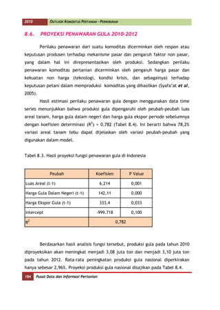 2010          OUTLOOK KOMODITAS PERTANIAN - PERKEBUNAN


8.6.     PROYEKSI PENAWARAN GULA 2010-2012

         Perilaku penawaran dari suatu komoditas dicerminkan oleh respon atau
keputusan produsen terhadap mekanisme pasar dan pengaruh faktor non pasar,
yang dalam hal ini direpresentasikan oleh produksi. Sedangkan perilaku
penawaran komoditas pertanian dicerminkan oleh pengaruh harga pasar dan
kekuatan non harga (teknologi, kondisi krisis, dan sebagainya) terhadap
keputusan petani dalam memproduksi komoditas yang dihasilkan (Syafa’at et al,
2005).
         Hasil estimasi perilaku penawaran gula dengan menggunakan data time
series menunjukkan bahwa produksi gula dipengaruhi oleh peubah-peubah luas
areal tanam, harga gula dalam negeri dan harga gula ekspor periode sebelumnya
dengan koefisien determinasi (R2) = 0,782 (Tabel 8.4). Ini berarti bahwa 78,2%
variasi areal tanam tebu dapat dijelaskan oleh variasi peubah-peubah yang
digunakan dalam model.


Tabel 8.3. Hasil proyeksi fungsi penawaran gula di Indonesia



              Peubah                     Koefisien           P Value

Luas Areal (t-1)                            6,214            0,001

Harga Gula Dalam Negeri (t-1)               142,11           0,000

Harga Ekspor Gula (t-1)                     333,4            0,033

Intercept                                -999.718            0,100

R2                                                   0,782




         Berdasarkan hasil analisis fungsi tersebut, produksi gula pada tahun 2010
diproyeksikan akan meningkat menjadi 3,08 juta ton dan menjadi 3,10 juta ton
pada tahun 2012. Rata-rata peningkatan produksi gula nasional diperkirakan
hanya sebesar 2,96%. Proyeksi produksi gula nasional disajikan pada Tabel 8.4.
184    Pusat Data dan Informasi Pertanian
 