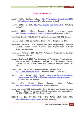 OUTLOOK KOMODITAS PERTANIAN - PERKEBUNAN             2010



                             DAFTAR PUSTAKA

Anonim,      2007. Budidaya Kelapa. http://insidewinme.blogspot.com/2007/
           11/budidaya-kelapa.html. [Terhubung secara berkala].

Anonim. 2010a. Cengkeh. http://id.wikipedia.org/wiki/Cengkeh [terhubung
     berkala].

Anonim.     2010b.     Nilam:     Tanaman      Semak     Berminyak     Mahal.
     http://images.toiusd.multiply.multiplycontent.com [terhubung berkala].

Badan Pusat Statisik. 2006. Statistik Kelapa Sawit Indonesia 2005. BPS, Jakarta.

Bambang Susatyo. 2008. Setelah Rokoh Dihabisi. Koran Tempo 31 Mei 2008.

Departemen Pertanian. 2005. Prospek dan Arah Pengembangan Agribisnis
     Cengkeh. Jakarta: Badan Penelitian dan Pengembangan Pertanian
     Departemen Pertanian.

Departemen Pertanian. 2009. Statistik Perkebunan Kelapa Sawit. Setditjen
     Perkebunan, Jakarta.

Emmyzar dan Yulius F. 2004. Pola Budidaya untuk Peningkatan Produktivitas dan
    Mutu Minyak Nilam (Pogostemon cablin Benth). Perkembangan Teknologi
    TRO VOL. XVI, No. 2, 2004. Bogor, Balai Penelitian Tanaman Rempah dan
    Obat.

Fahmi, I. 2002. Tak Ada Solusi, Krisis Cengkeh Bisa Delapan Tahun.
     http://www.bisnis.com/servlet . Terhubung berkala [2 Juni 2010].

Jaliouz,     2009. Kelapa dan Energi. http://www.ristek.go.id/makalah-
           menteri/index.php/2009/01/27/inovasi-kelapa-dalam-sektor-energi/.
           [Terhubung secara berkala].

Nita.        2007.     Minyak       Nilam        Sebagai      Bahan                   Parfum.
        http://ikm.depperin.go.id/Publikasi [terhubung berkala].

Purna, Ibnu et all. 2009. Kebijakan HPP Beras dan Penurunan Bea Masuk Impor
     Gula.      http://www.setneg.go.id/index.php?option=com_content&task=
     view&id=4082&Itemid=29 [terhubung berkala].

Suprapto H. dan Elly SR. 2010. Harga Minyak Atsiri                             Naik     100%.
     http://bisnis.vivanews.com/news [terhubung berkala].


                                               Pusat Data dan Informasi Pertanian        195
 