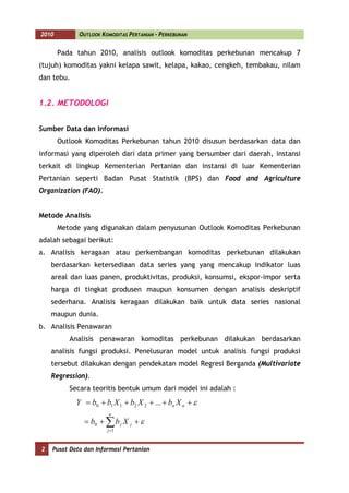 2010         OUTLOOK KOMODITAS PERTANIAN - PERKEBUNAN


       Pada tahun 2010, analisis outlook komoditas perkebunan mencakup 7
(tujuh) komoditas yakni kelapa sawit, kelapa, kakao, cengkeh, tembakau, nilam
dan tebu.


1.2. METODOLOGI


Sumber Data dan Informasi
       Outlook Komoditas Perkebunan tahun 2010 disusun berdasarkan data dan
informasi yang diperoleh dari data primer yang bersumber dari daerah, instansi
terkait di lingkup Kementerian Pertanian dan instansi di luar Kementerian
Pertanian seperti Badan Pusat Statistik (BPS) dan Food and Agriculture
Organization (FAO).


Metode Analisis
       Metode yang digunakan dalam penyusunan Outlook Komoditas Perkebunan
adalah sebagai berikut:
a. Analisis keragaan atau perkembangan komoditas perkebunan dilakukan
    berdasarkan ketersediaan data series yang yang mencakup indikator luas
    areal dan luas panen, produktivitas, produksi, konsumsi, ekspor-impor serta
    harga di tingkat produsen maupun konsumen dengan analisis deskriptif
    sederhana. Analisis keragaan dilakukan baik untuk data series nasional
    maupun dunia.
b. Analisis Penawaran
          Analisis penawaran komoditas perkebunan dilakukan berdasarkan
    analisis fungsi produksi. Penelusuran model untuk analisis fungsi produksi
    tersebut dilakukan dengan pendekatan model Regresi Berganda (Multivariate
    Regression).
          Secara teoritis bentuk umum dari model ini adalah :
            Y = b0 + b1 X 1 + b2 X 2 + ... + bn X n + ε
                        n
               = b0 + ∑ b j X j + ε
                       j =1



2   Pusat Data dan Informasi Pertanian
 