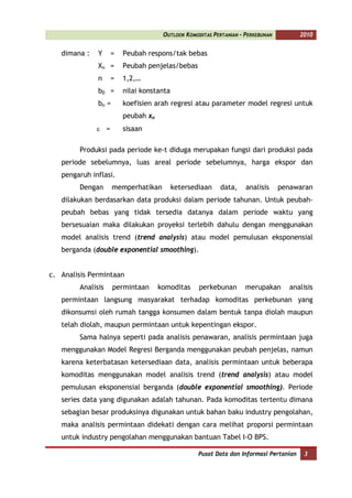 OUTLOOK KOMODITAS PERTANIAN - PERKEBUNAN          2010


   dimana :   Y     =   Peubah respons/tak bebas
              Xn =      Peubah penjelas/bebas
              n     =   1,2,…
              b0 =      nilai konstanta
              bn =      koefisien arah regresi atau parameter model regresi untuk
                        peubah xn
              ε =       sisaan

        Produksi pada periode ke-t diduga merupakan fungsi dari produksi pada
   periode sebelumnya, luas areal periode sebelumnya, harga ekspor dan
   pengaruh inflasi.
        Dengan       memperhatikan        ketersediaan    data,    analisis     penawaran
   dilakukan berdasarkan data produksi dalam periode tahunan. Untuk peubah-
   peubah bebas yang tidak tersedia datanya dalam periode waktu yang
   bersesuaian maka dilakukan proyeksi terlebih dahulu dengan menggunakan
   model analisis trend (trend analysis) atau model pemulusan eksponensial
   berganda (double exponential smoothing).


c. Analisis Permintaan
        Analisis     permintaan     komoditas     perkebunan       merupakan       analisis
   permintaan langsung masyarakat terhadap komoditas perkebunan yang
   dikonsumsi oleh rumah tangga konsumen dalam bentuk tanpa diolah maupun
   telah diolah, maupun permintaan untuk kepentingan ekspor.
        Sama halnya seperti pada analisis penawaran, analisis permintaan juga
   menggunakan Model Regresi Berganda menggunakan peubah penjelas, namun
   karena keterbatasan ketersediaan data, analisis permintaan untuk beberapa
   komoditas menggunakan model analisis trend (trend analysis) atau model
   pemulusan eksponensial berganda (double exponential smoothing). Periode
   series data yang digunakan adalah tahunan. Pada komoditas tertentu dimana
   sebagian besar produksinya digunakan untuk bahan baku industry pengolahan,
   maka analisis permintaan didekati dengan cara melihat proporsi permintaan
   untuk industry pengolahan menggunakan bantuan Tabel I-O BPS.

                                                  Pusat Data dan Informasi Pertanian    3
 