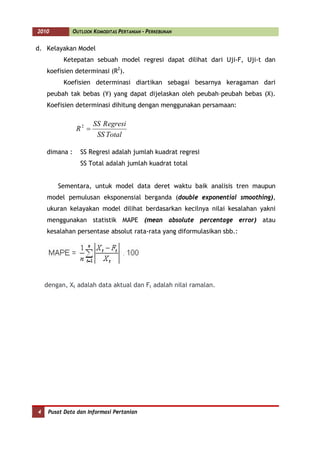 2010           OUTLOOK KOMODITAS PERTANIAN - PERKEBUNAN


d. Kelayakan Model
          Ketepatan sebuah model regresi dapat dilihat dari Uji-F, Uji-t dan
    koefisien determinasi (R2).
          Koefisien determinasi diartikan sebagai besarnya keragaman dari
    peubah tak bebas (Y) yang dapat dijelaskan oleh peubah–peubah bebas (X).
    Koefisien determinasi dihitung dengan menggunakan persamaan:

                       SS R egresi
                R2 =
                        SS Total

    dimana :      SS Regresi adalah jumlah kuadrat regresi
                  SS Total adalah jumlah kuadrat total


        Sementara, untuk model data deret waktu baik analisis tren maupun
    model pemulusan eksponensial berganda (double exponential smoothing),
    ukuran kelayakan model dilihat berdasarkan kecilnya nilai kesalahan yakni
    menggunakan statistik MAPE (mean absolute percentage error) atau
    kesalahan persentase absolut rata-rata yang diformulasikan sbb.:




    dengan, Xt adalah data aktual dan Ft adalah nilai ramalan.




4    Pusat Data dan Informasi Pertanian
 