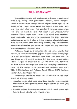 OUTLOOK KOMODITAS PERTANIAN - PERKEBUNAN          2010


                         BAB II. KELAPA SAWIT

      Kelapa sawit merupakan salah satu komoditas perkebunan yang mempunyai
peran cukup penting dalam perekonomian Indonesia, karena merupakan
komoditas andalan ekspor sehingga menjadi penghasil devisa negara di luar
minyak dan gas.    Selain peluang ekspor yang semakin terbuka, pasar dalam
negeri juga masih cukup besar.     Pasar yang banyak menyerap produk minyak
sawit (CPO) dan minyak inti sawit (PKO) adalah industri fraksinasi/ranifasi
(terutama insdustri minyak goreng), lemak khusus (cocoa butter substitute),
margarin/shortening, oleochemical dan sabun mandi (BPS, 2006).                Disamping
produk konvensional, minyak kelapa sawit juga merupakan salah satu bahan yang
dapat dijadikan sumber bahan bakar/energi (biodisel) yang terbarukan untuk
menggantikan bahan bakar yang berasal dari minyak bumi yang semakin tipis
persediaannya (Ditjen Perkebunan, 2006).
      Perkebunan kelapa sawit merupakan salah satu sektor unggulan bagi
Indonesia, hal ini dikarenakan kondisi geografis wilayah Indonesia memang sangat
cocok untuk pengembangan perkebunan kelapa sawit.             Pada tahun 2009, luas
areal kelapa sawit di Indonesia mencapai 7,51 juta hektar dengan produksi
sebesar 18,64 juta ton minyak sawit dan 3,47 juta ton inti sawit. Sementara,
bila dilihat dari luas areal kelapa sawit berdasarkan status pengusahaan rata-rata
tahun 1998-2009 sebanyak 52,23% diusahakan oleh Perkebunan Besar Swasta
(PBS), 36,70% diusahakan oleh Perkebunn Rakyat (PR) dan 11,07% diusahakan
oleh Perkebunan Besar Negara (PBN).
     Pengembangan perkebunan kelapa sawit di Indonesia menjadi sangat
berkembang pesat dikarenakan:
1. Kebutuhan minyak nabati dunia cukup besar dan akan terus meningkat,
   sebagai akibat jumlah penduduk maupun tingkat konsumsi per kapita yang
   masih rendah.
2. Di antara berbagai jenis tanaman penghasil minyak nabati, kelapa sawit
   tanaman dengan potensi produksi minyak tertinggi.



                                                Pusat Data dan Informasi Pertanian     5
 
