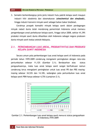 2010          OUTLOOK KOMODITAS PERTANIAN - PERKEBUNAN


3. Semakin berkembangnya jenis-jenis industri hulu pabrik kelapa sawit maupun
     industri hilir oleokimia dan oleomakanan (oleochemical dan oleofoods),
     hingga industri konversi minyak sawit sebagai bahan bakar biodiesel.
       Cerahnya prospek komoditi minyak kelapa sawit dalam perdagangan
minyak nabati dunia telah mendorong pemerintah Indonesia untuk memacu
pengembangan areal perkebunan kelapa sawit, hingga tahun 2008, sekitar 41,39%
produksi minyak sawit dunia dihasilkan oleh Indonesia sebagai negara produsen
dunia minyak sawit kedua setelah Malaysia.


2.1.     PERKEMBANGAN LUAS AREAL, PRODUKTIVITAS DAN PRODUKSI
         KELAPA SAWIT INDONESIA

       Secara umum pola perkembangan luas areal kelapa sawit di Indonesia pada
periode tahun 1970–2009 cenderung mengalami peningkatan dengan rata-rata
pertumbuhan       sebesar    11,12%     (Gambar      2.1).   Berdasarkan   atas   status
pengusahaannya, maka luas areal kelapa sawit sangat berfluktuasi namun
cenderung terus mengalami peningkatan untuk luas areal PR dan PBS masing-
masing sebesar 34,53% dan 14,18%, sedangkan pola pertumbuhan luas areal
kelapa sawit PBN hanya sebesar 4,75% (Lampiran 2.1).




Gambar 2.1. Perkembangan luas areal kelapa sawit menurut status pengusahaan
                          di Indonesia,1970–2009



 6     Pusat Data dan Informasi Pertanian
 