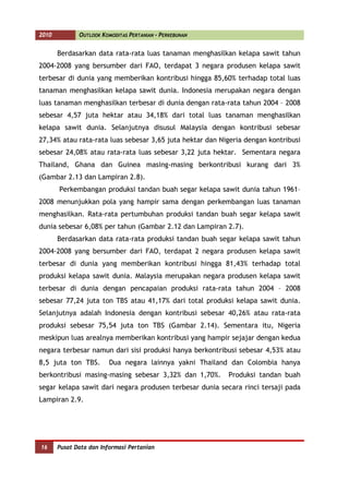 2010          OUTLOOK KOMODITAS PERTANIAN - PERKEBUNAN


       Berdasarkan data rata-rata luas tanaman menghasilkan kelapa sawit tahun
2004-2008 yang bersumber dari FAO, terdapat 3 negara produsen kelapa sawit
terbesar di dunia yang memberikan kontribusi hingga 85,60% terhadap total luas
tanaman menghasilkan kelapa sawit dunia. Indonesia merupakan negara dengan
luas tanaman menghasilkan terbesar di dunia dengan rata-rata tahun 2004 – 2008
sebesar 4,57 juta hektar atau 34,18% dari total luas tanaman menghasilkan
kelapa sawit dunia. Selanjutnya disusul Malaysia dengan kontribusi sebesar
27,34% atau rata-rata luas sebesar 3,65 juta hektar dan Nigeria dengan kontribusi
sebesar 24,08% atau rata-rata luas sebesar 3,22 juta hektar. Sementara negara
Thailand, Ghana dan Guinea masing-masing berkontribusi kurang dari 3%
(Gambar 2.13 dan Lampiran 2.8).
       Perkembangan produksi tandan buah segar kelapa sawit dunia tahun 1961–
2008 menunjukkan pola yang hampir sama dengan perkembangan luas tanaman
menghasilkan. Rata-rata pertumbuhan produksi tandan buah segar kelapa sawit
dunia sebesar 6,08% per tahun (Gambar 2.12 dan Lampiran 2.7).
       Berdasarkan data rata-rata produksi tandan buah segar kelapa sawit tahun
2004-2008 yang bersumber dari FAO, terdapat 2 negara produsen kelapa sawit
terbesar di dunia yang memberikan kontribusi hingga 81,43% terhadap total
produksi kelapa sawit dunia. Malaysia merupakan negara produsen kelapa sawit
terbesar di dunia dengan pencapaian produksi rata-rata tahun 2004 – 2008
sebesar 77,24 juta ton TBS atau 41,17% dari total produksi kelapa sawit dunia.
Selanjutnya adalah Indonesia dengan kontribusi sebesar 40,26% atau rata-rata
produksi sebesar 75,54 juta ton TBS (Gambar 2.14). Sementara itu, Nigeria
meskipun luas arealnya memberikan kontribusi yang hampir sejajar dengan kedua
negara terbesar namun dari sisi produksi hanya berkontribusi sebesar 4,53% atau
8,5 juta ton TBS.        Dua negara lainnya yakni Thailand dan Colombia hanya
berkontribusi masing-masing sebesar 3,32% dan 1,70%.      Produksi tandan buah
segar kelapa sawit dari negara produsen terbesar dunia secara rinci tersaji pada
Lampiran 2.9.




16     Pusat Data dan Informasi Pertanian
 