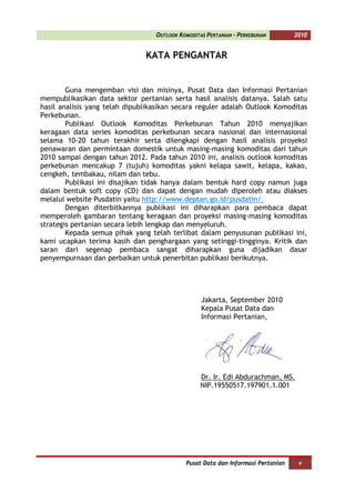 OUTLOOK KOMODITAS PERTANIAN - PERKEBUNAN       2010


                               KATA PENGANTAR


        Guna mengemban visi dan misinya, Pusat Data dan Informasi Pertanian
mempublikasikan data sektor pertanian serta hasil analisis datanya. Salah satu
hasil analisis yang telah dipublikasikan secara reguler adalah Outlook Komoditas
Perkebunan.
        Publikasi Outlook Komoditas Perkebunan Tahun 2010 menyajikan
keragaan data series komoditas perkebunan secara nasional dan internasional
selama 10-20 tahun terakhir serta dilengkapi dengan hasil analisis proyeksi
penawaran dan permintaan domestik untuk masing-masing komoditas dari tahun
2010 sampai dengan tahun 2012. Pada tahun 2010 ini, analisis outlook komoditas
perkebunan mencakup 7 (tujuh) komoditas yakni kelapa sawit, kelapa, kakao,
cengkeh, tembakau, nilam dan tebu.
        Publikasi ini disajikan tidak hanya dalam bentuk hard copy namun juga
dalam bentuk soft copy (CD) dan dapat dengan mudah diperoleh atau diakses
melalui website Pusdatin yaitu http://www.deptan.go.id/pusdatin/.
        Dengan diterbitkannya publikasi ini diharapkan para pembaca dapat
memperoleh gambaran tentang keragaan dan proyeksi masing-masing komoditas
strategis pertanian secara lebih lengkap dan menyeluruh.
        Kepada semua pihak yang telah terlibat dalam penyusunan publikasi ini,
kami ucapkan terima kasih dan penghargaan yang setinggi-tingginya. Kritik dan
saran dari segenap pembaca sangat diharapkan guna dijadikan dasar
penyempurnaan dan perbaikan untuk penerbitan publikasi berikutnya.




                                                  Jakarta, September 2010
                                                  Kepala Pusat Data dan
                                                  Informasi Pertanian,




                                                  Dr. Ir. Edi Abdurachman, MS.
                                                  NIP.19550517.197901.1.001




                                            Pusat Data dan Informasi Pertanian    v
 