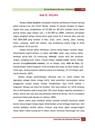 OUTLOOK KOMODITAS PERTANIAN - PERKEBUNAN          2010


                                BAB III. KELAPA

       Kelapa (Cocos nucifera) merupakan tanaman perkebunan/industri berupa
pohon batang lurus dari famili Palmae. Kelapa ini banyak terdapat di negara-
negara Asia yang menghasilkan 52.127.000 ton (85,32%) produksi dunia dalam
bentuk kelapa segar dengan luas ± 9.361.000 ha (2008). Indonesia merupakan
negara penghasil kelapa terluas dunia pada urutan ke-2 menurut data rata-rata
FAO 2004-2008 yang tersebar di Riau, Sulut, Jatim, Jateng, Jabar, Sulteng,
Sulsel, Lampung, Jambi dan Maluku, tapi produksinya paling tinggi di dunia
yaitu sebesar 18,16 juta ton.
       Kelapa dijuluki pohon kehidupan, karena setiap bagian tanaman dapat
dimanfaatkan seperti berikut: (1) sabut: coir fiber, keset, sapu, matras, bahan
pembuat spring bed; (2) tempurung: charcoal, carbon aktif dan kerajinan
tangan; (3)daging buah: kopra, minyak kelapa, coconut cream, santan, kelapa
parutan kering(desiccated coconut); (4) air kelapa: cuka, Nata de Coco; (5)
batang kelapa: bahan bangunan untuk kerangka atau atap; (6) daun kelapa: Lidi
untuk sapu, barang anyaman (dekorasi pesta atau Mayang); (7) nira kelapa: gula
merah (Anonim, 2007).
      Bahkan dengan perkembangan teknologi saat ini, pohon kelapa bisa
digunakan sebagai bahan tenaga listrik. Hasil penelitian menunjukkan bahwa
penggunaan minyak kelapa mampu menghasilkan daya listrik sebesar 1
megawatt. Betapa luar biasa hal tersebut. Dari daya sebesar itu, listrik tersebut
bisa di distribusikan pada kurang lebih 100 rumah dengan kapasitas pemakaian 3
lampu, televisi dan satu atau dua peralatan elektronik lainnya. Hal ini merupakan
penemuan hebat pada dewasa ini (Jaliouz, 2009).
      Alasan utama yang membuat kelapa menjadi komoditi komersial adalah
karena semua bagian kelapa dapat dimanfaatkan untuk berbagai keperluan. Dari
analisis budidaya terlihat bahwa investasi yang besar dapat menguntungkan
hanya dalam waktu kurang dari 6 tahun, belum termasuk keuntungan lain yang



                                                Pusat Data dan Informasi Pertanian    31
 