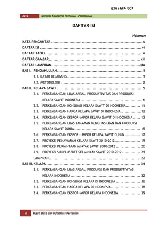 ISSN 1907-1507

2010           OUTLOOK KOMODITAS PERTANIAN - PERKEBUNAN


                                       DAFTAR ISI

                                                                                      Halaman
KATA PENGANTAR ........................................................................... v
DAFTAR ISI ................................................................................... vi
DAFTAR TABEL ............................................................................... x
DAFTAR GAMBAR ........................................................................... xii
DAFTAR LAMPIRAN.........................................................................xix
BAB I. PENDAHULUAN ...................................................................... 1
         1.1. LATAR BELAKANG .............................................................. 1
         1.2. METODOLOGI ................................................................... 2
BAB II. KELAPA SAWIT ...................................................................... 5
         2.1. PERKEMBANGAN LUAS AREAL, PRODUKTIVITAS DAN PRODUKSI
               KELAPA SAWIT INDONESIA................................................... 6
         2.2. PERKEMBANGAN KONSUMSI KELAPA SAWIT DI INDONESIA ............ 11
         2.3. PERKEMBANGAN HARGA KELAPA SAWIT DI INDONESIA.................12
         2.4. PERKEMBANGAN EKSPOR-IMPOR KELAPA SAWIT DI INDONESIA ...... 13
         2.5. PERKEMBANGAN LUAS TANAMAN MENGHASILKAN DAN PRODUKSI
               KELAPA SAWIT DUNIA ...................................................... 15
         2.6. PERKEMBANGAN EKSPOR – IMPOR KELAPA SAWIT DUNIA ............. 17
         2.7. PROYEKSI PENAWARAN KELAPA SAWIT 2010-2012..................... 19
         2.8. PROYEKSI PERMINTAAN MINYAK SAWIT 2010-2012 .................... 20
         2.9. PROYEKSI SURPLUS/DEFISIT MINYAK SAWIT 2010-2012 ............... 21
         LAMPIRAN ........................................................................... 22
BAB III. KELAPA ............................................................................. 31
         3.1. PERKEMBANGAN LUAS AREAL, PRODUKSI DAN PRODUKTIVITAS
               KELAPA INDONESIA ......................................................... 32
         3.2. PERKEMBANGAN KONSUMSI KELAPA DI INDONESIA .................... 36
         3.3. PERKEMBANGAN HARGA KELAPA DI INDONESIA ........................ 38
         3.4. PERKEMBANGAN EKSPOR-IMPOR KELAPA INDONESIA .................. 39




 vi     Pusat Data dan Informasi Pertanian
 