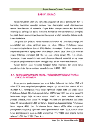 OUTLOOK KOMODITAS PERTANIAN - PERKEBUNAN          2010


                               BAB IV. KAKAO

   Kakao merupakan salah satu komoditas unggulan sub sektor perkebunan dari 15
komoditas komoditas unggulan nasional yang dicanangkan untuk dikembangkan
secara besar-besaran di Indonesia. Ekspor kakao mampu memberikan kontribusi
dalam upaya peningkatan devisa Indonesia. Komoditas ini bisa menempati peringkat
keempat dalam upaya menyumbang devisa negara setelah komoditas kelapa sawit,
karet dan kelapa.
   Luas panen dan produksi kakao Indonesia dari tahun ke tahun terus mengalami
peningkatan dan cukup signifikan pada era tahun 1985-an. Perkebunan kakao
Indonesia sebagian besar (hampir 90%) dikelola oleh rakyat. Produksi kakao dalam
negeri sebagian besar dipergunakan untuk ekspor, dimana pada tahun 2009 realisasi
ekspor Indonesia mencapai 560 ribu ton atau setara dengan US$ 1,46 milyar.
Sayangnya, ekspor kakao Indonesia masih didominasi bentuk kakao biji kering tanpa
ada proses pengolahan lebih lanjut sehingga harga ekspor masih relatif rendah.
   Tulisan berikut akan mengulas keragaan kakao Indonesia dan dunia serta
proyeksi produksi dan permintaan kakao Indonesia di 2010 - 2012.


4.1. PERKEMBANGAN LUAS AREAL, PRODUKSI DAN PRODUKTIVITAS
     KAKAO DI INDONESIA

   Secara umum, perkembangan luas areal kakao Indonesia dari tahun 1967 s.d
tahun 2009 terus mengalami peningkatan, dengan laju pertumbuhan sebesar 13.36%
(Gambar 4.1). Peningkatan yang cukup signifikan terjadi pada luas areal kakao
Perkebunan Rakyat (PR). Pada periode tahun 1987 hingga 2009, luas areal kakao PR
bertambah dengan laju rata-rata sebesar 39,46% per tahun, padahal sebelum
periode tersebut, yakni tahun 1967 hingga 1986 rata-rata pertumbuhan luas areal
kakao PR hanya sebesar 21,56% per tahun. Sebaliknya, luas areal kakao Perkebunan
Besar Negara (PBN) dan Perkebunan Besar Swasta (PBS) tidak mengalami
peningkatan yang cukup signifikan selama periode tahun 1987 – 2009, namun cukup
besar peningkatannya pada periode sebelumnya (1967-1986) yakni masing-masing
sebesar 23,59% dan 37,97% (Tabel 4.1).

                                                  Pusat Data dan Informasi Pertanian    59
 