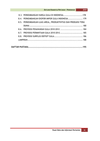OUTLOOK KOMODITAS PERTANIAN - PERKEBUNAN          2010


        8.3. PERKEMBANGAN HARGA GULA DI INDONESIA..........................178
        8.4. PERKEMBANGAN EKSPOR-IMPOR GULA INDONESIA ................... 179
        8.5. PERKEMBANGAN LUAS AREAL, PRODUKTIVITAS DAN PRODUKSI TEBU
              DUNIA ....................................................................... 180
        8.6. PROYEKSI PENAWARAN GULA 2010-2012 .............................. 184
        8.7. PROYEKSI PERMINTAAN GULA 2010-2012 .............................. 185
        8.8. PROYEKSI SURPLUS/DEFISIT GULA ...................................... 186
        LAMPIRAN .......................................................................... 188


DAFTAR PUSTAKA.........................................................................195




                                                   Pusat Data dan Informasi Pertanian      ix
 