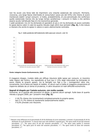 non ha avuto una forza tale da imprimere una crescita sostenuta dei consumi. Permane,
viceversa, una larga fascia intermedia di consumatori (poco più del 43%) che ritiene di avere
mantenuto stabili i propri consumi: si tratta, probabilmente, di una percentuale che conferisce
quella sostanziale inerzia che da lungo tempo caratterizza i consumi in Italia e che sembra
essersi acuita nell’attuale fase di crisi economica generale.
I saldi ponderati1 tra chi ha dichiarato di spendere di più e chi ha dichiarato di avere contratto
le spese danno valori in calo tra quanto rilevato negli ultimi due semestri (fig. 2), il che induce
a ritenere che anche le spese in valore si siano ulteriormente contratte.




Fonte: indagine Censis-Confcommercio, 2009



Il maggiore disagio, rivelato dalla più diffusa riduzione delle spese per consumi, si riscontra
nelle regioni del Centro, ma soprattutto al Sud (qui il 15% degli intervistati ha dichiarato di
avere ridotto le proprie spese), tra le famiglie con figli e tra i monogenitori oltre che,
ovviamente, tra le fasce più basse di reddito. In alcuni casi si tratta di maggiore propensione al
risparmio dettato da un senso di prudenza, in altre situazioni di reali difficoltà economiche.

Segnali di disgelo per l’estate-autunno, con molte cautele
Viceversa, se si guarda alle previsioni di spesa, si aprono alcuni spiragli. Sulla base di quanto
rilevato a giugno 2009, per i prossimi mesi (fig. 3):

-         il 18,7% ritiene che incrementerà complessivamente le proprie spese;
-         ben il 71,7% ritiene di mantenerle sostanzialmente stabili;
-         il 9,5% prevede una riduzione.




1
    Ottenuti come differenza tra la percentuale di chi ha dichiarato di avere aumentato i consumi e la percentuale di chi ha
     dichiarato di averli diminuiti. A ciascun item sono stati attribuiti i seguenti pesi: “Ho speso molto di più del semestre
     precedente; +2”; “Ho speso poco di più del semestre precedente; +1”; “Ho speso tanto quanto il semestre
     precedente; 0”; “Ho speso poco di meno del semestre precedente; -1”; “Ho speso molto di meno del semestre
     precedente; -2”.

                                                                                                                            3
 