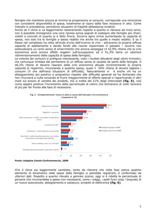 famiglie che mantiene ancora al minimo la propensione ai consumi, corrisponde una minoranza
con consistenti disponibilità di spesa, totalmente al riparo dalla fase recessiva in atto. Come
indicato in precedenza, persistono situazioni di fragilità abbastanza evidenti.
Anche se il clima si va leggermente rasserenando rispetto a quanto si rilevava ad inizio anno,
non è possibile immaginare una vera ripresa senza segnali di sostegno alle famiglie più chiari,
visibili e concreti di quanto si è fatto finora. Occorre agire ormai aumentando la capacità di
spesa, non solo tra le famiglie a basso reddito ma anche tra quelle a medio reddito. E se il
Paese nel complesso ha retto all’onda d’urto dell’inverno di crisi - attraverso la propria diffusa
capacità di adattamento e dando fondo alle risorse risparmiate in passato – occorre non
sottovalutare un certo senso di smarrimento che ancora serpeggia (il 42,9% ritiene che la crisi
economica avrà ancora effetti negativi sull’occupazione ed il 41,3% teme un ulteriore
ridimensionamento della capacità di spesa delle famiglie).
La crescita dei consumi si prefigura interessante, visto i risultati deludenti degli ultimi trimestri,
ma comunque limitata dal permanere di un diffuso senso di cautela da parte delle famiglie. Il
46,2% ritiene di doversi riparare dalla crisi economica attuale incrementando la propria
capacità di risparmio, rinunciando a qualche spesa; quasi il 26% ritiene di dovere tagliare i
consumi (il che definisce situazioni di difficoltà). Naturalmente vi           è anche chi ha un
atteggiamento più positivo e propositivo rispetto alle difficoltà generali ed ha dichiarato che
non rinuncerà a nulla cercando di fruire maggiormente di offerte speciali e risparmiando in altri
modi sul prezzo di vendita dei prodotti, ma si tratta del 21% degli intervistati (fig. 5), così
come appare positivo l’incremento della percentuale di coloro che dichiarano di voler lavorare
di più per far fronte alla fase di recessione.




Fonte: indagine Censis-Confcommercio, 2009



Che il clima sia leggermente cambiato, tanto da ritenere che nella fase estiva qualche
elemento di dinamismo nelle spese delle famiglie si potrebbe registrare, è confermato da
ulteriori dati. Rispetto a quanto rilevato a gennaio scorso, oggi si è ridotta la percentuale di
persone che rinuncerebbe a spese non necessarie, come i viaggi, i pasti fuori casa, l’acquisto di
un nuovo autoveicolo, abbigliamento e calzature, prodotti di elettronica (fig. 6).




                                                                                                    5
 