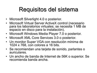 Requisitos del sistema
•  Microsoft Silverlight 4.0 o posterior.
•  Microsoft Virtual Server ActiveX control (necesario
para los laboratorios virtuales; se necesita 1 MB de
espacio en disco para la instalación).
•  Microsoft Windows Media Player 7.0 o posterior.
•  Microsoft XML Core Services 3.0 o posterior.
•  Un monitor Super VGA con resolución mínima de
1024 x 768, con colores a 16 bits.
•  Se recomiendan una tarjeta de sonido, parlantes o
auriculares.
•  Un ancho de banda de Internet de 56K o superior. Se
recomienda banda ancha.
 