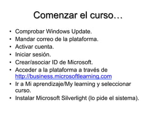 Comenzar el curso…
•  Comprobar Windows Update.
•  Mandar correo de la plataforma.
•  Activar cuenta.
•  Iniciar sesión.
•  Crear/asociar ID de Microsoft.
•  Acceder a la plataforma a través de
http://business.microsoftlearning.com
•  Ir a Mi aprendizaje/My learning y seleccionar
curso.
•  Instalar Microsoft Silverlight (lo pide el sistema).
 