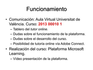 Funcionamiento
•  Comunicación: Aula Virtual Universitat de
València. Curso: 2013 00010 1
–  Tablero del tutor online.
–  Dudas sobre el funcionamiento de la plataforma.
–  Dudas sobre el desarrollo del curso.
–  Posibilidad de tutoría online vía Adobe Connect.
•  Realización del curso: Plataforma Microsoft
Learning.
–  Vídeo presentación de la plataforma.
 