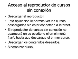 Acceso al reproductor de cursos
sin conexión
•  Descargar el reproductor.
•  Esta aplicación le permite ver los cursos
descargados sin estar conectado a Internet.
•  El reproductor de cursos sin conexión no
aparecerá en su escritorio ni en el menú
Inicio hasta que descargue el primer curso.
•  Descargar los contenidos deseados.
•  Sincronizar curso.
 