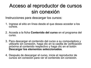 Acceso al reproductor de cursos
sin conexión
Instrucciones para descargar los cursos:
1.  Ingrese al sitio en línea desde el que desea acceder a los
cursos.
2.  Acceda a la ficha Contenido del curso en el programa del
curso.
3.  Para descargar el contenido del curso a su computadora y
utilizarlo sin conexión, haga clic en la casilla de verificación
próxima al contenido respectivo y haga clic en el botón
Descargar los elementos seleccionados.
4.  Después de descargar el curso, inicie el reproductor de
cursos sin conexión para ver el contenido sin conexión.
 