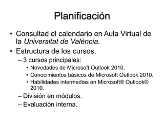Planificación
•  Consultad el calendario en Aula Virtual de
la Universitat de València.
•  Estructura de los cursos.
– 3 cursos principales:
•  Novedades de Microsoft Outlook 2010.
•  Conocimientos básicos de Microsoft Outlook 2010.
•  Habilidades intermedias en Microsoft® Outlook®
2010.
– División en módulos.
– Evaluación interna.
 