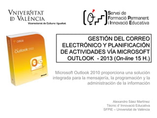 Microsoft Outlook 2010 proporciona una solución
integrada para la mensajería, la programación y la
administración de la información
GESTIÓN DEL CORREO
ELECTRÓNICO Y PLANIFICACIÓN
DE ACTIVIDADES VÍA MICROSOFT
OUTLOOK - 2013 (On-line 15 H.)
Alexandro Sáez Martínez
Tècnic d’ Innovació Educativa
SFPIE – Universitat de València
 