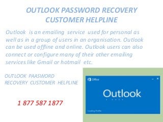 OUTLOOK PASSWORD RECOVERY
CUSTOMER HELPLINE
Outlook is an emailing service used for personal as
well as in a group of users in an organisation. Outlook
can be used offline and online. Outlook users can also
connect or configure many of their other emailing
services like Gmail or hotmail etc.
OUTLOOK PAASWORD
RECOVERY CUSTOMER HELPLINE
1 877 587 1877
 