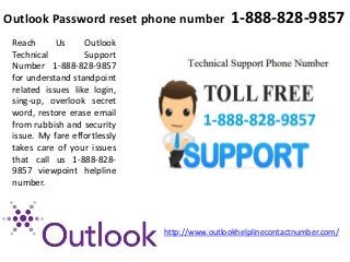 Outlook Password reset phone number 1-888-828-9857
Reach Us Outlook
Technical Support
Number 1-888-828-9857
for understand standpoint
related issues like login,
sing-up, overlook secret
word, restore erase email
from rubbish and security
issue. My fare effortlessly
takes care of your issues
that call us 1-888-828-
9857 viewpoint helpline
number.
http://www.outlookhelplinecontactnumber.com/
 