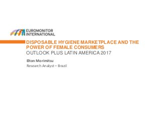 DISPOSABLE HYGIENE MARKETPLACE AND THE
POWER OF FEMALE CONSUMERS
OUTLOOK PLUS LATIN AMERICA 2017
Elton Morimitsu
Research Analyst – Brazil
 