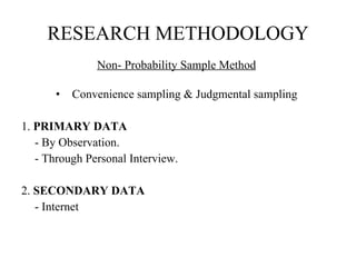 RESEARCH METHODOLOGY Non- Probability Sample Method   Convenience sampling & Judgmental sampling  1.  PRIMARY DATA   - By Observation. - Through Personal Interview.   2.  SECONDARY DATA - Internet    