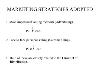 MARKETING STRATEGIES ADOPTED 1. Mass impersonal selling methods (Advertising).   Pull Blend.   2. Face to face personal selling (Salesman ship).   Push Blend.   Both of these are closely related to the  Channel of Distribution . 