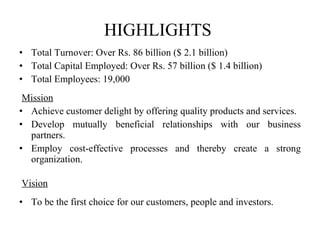 HIGHLIGHTS  Total Turnover: Over Rs. 86 billion ($ 2.1 billion) Total Capital Employed: Over Rs. 57 billion ($ 1.4 billion) Total Employees: 19,000   Mission Achieve customer delight by offering quality products and services. Develop mutually beneficial relationships with our business partners. Employ cost-effective processes and thereby create a strong organization.   Vision To be the first choice for our customers, people and investors. 