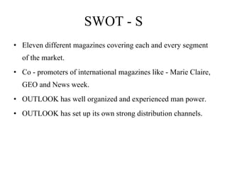 SWOT - S Eleven different magazines covering each and every segment of the market. Co - promoters of international magazines like - Marie Claire, GEO and News week.  OUTLOOK has well organized and experienced man power. OUTLOOK has set up its own strong distribution channels.   
