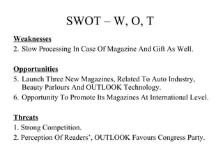 SWOT – W, O, T  Weaknesses   Slow Processing In Case Of Magazine And Gift As Well. Opportunities Launch Three New Magazines, Related To Auto Industry, Beauty Parlours And OUTLOOK Technology. Opportunity To Promote Its Magazines At International Level.  Threats 1. Strong Competition. 2. Perception Of Readers’, OUTLOOK Favours Congress Party.    
