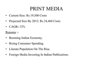 PRINT MEDIA Current Size: Rs 19,500 Crore  Projected Size By 2012: Rs 24,460 Crore  CAGR :  12%  Reasons  :- Booming Indian Economy.  Rising Consumer Spending. Literate Population On The Rise. Foreign Media Investing In Indian Publications.  