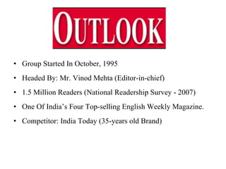 Group Started In October, 1995  Headed By: Mr. Vinod Mehta (Editor-in-chief) 1.5 Million Readers (National Readership Survey - 2007) One Of India’s Four Top-selling English Weekly Magazine. Competitor: India Today (35-years old Brand)  