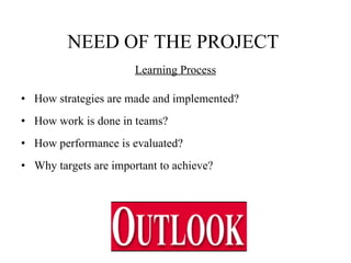   NEED OF THE PROJECT   Learning Process How strategies are made and implemented? How work is done in teams? How performance is evaluated? Why targets are important to achieve?  