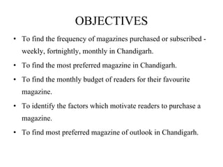 OBJECTIVES To find the frequency of magazines purchased or subscribed - weekly, fortnightly, monthly in Chandigarh. To find the most preferred magazine in Chandigarh. To find the monthly budget of readers for their favourite magazine. To identify the factors which motivate readers to purchase a magazine. To find most preferred magazine of outlook in Chandigarh. 