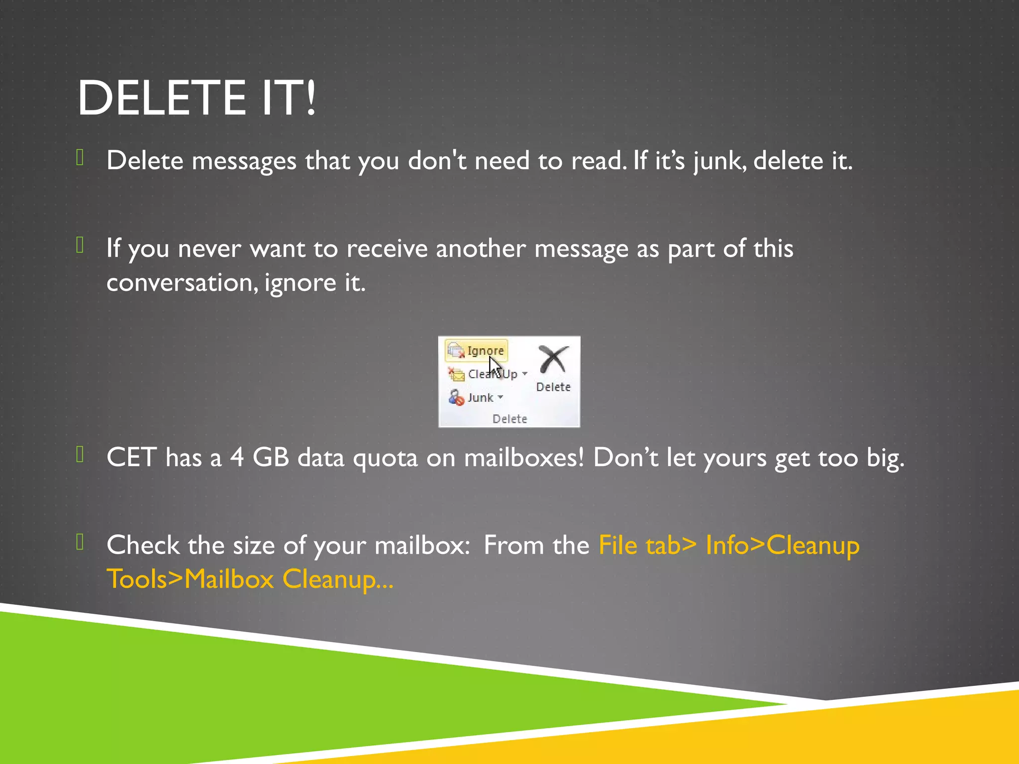 DELETE IT!
 Delete messages that you don't need to read. If it’s junk, delete it.
 If you never want to receive another message as part of this
conversation, ignore it.
 CET has a 4 GB data quota on mailboxes! Don’t let yours get too big.
 Check the size of your mailbox: From the File tab> Info>Cleanup
Tools>Mailbox Cleanup...
 