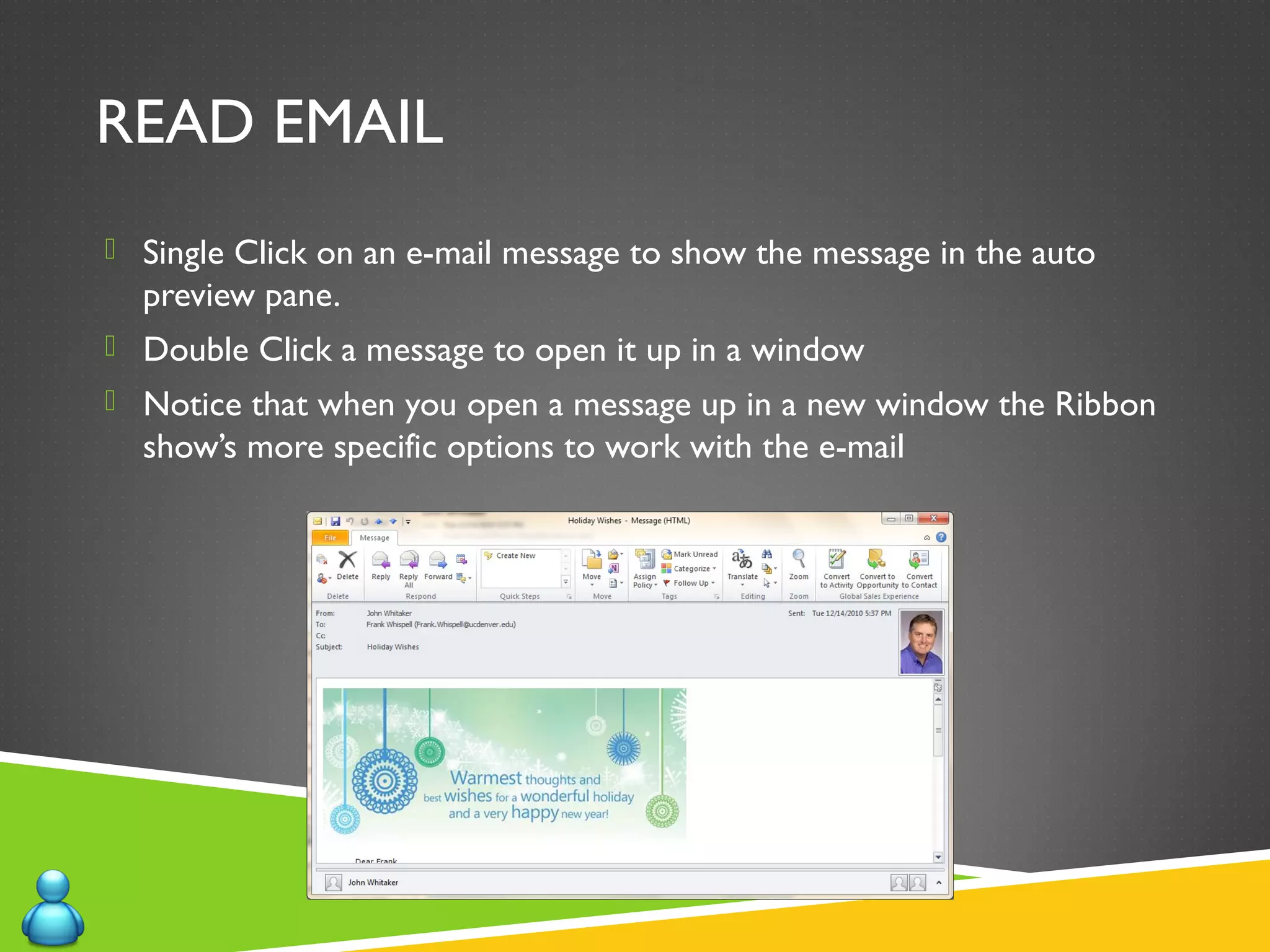 READ EMAIL
 Single Click on an e-mail message to show the message in the auto
preview pane.
 Double Click a message to open it up in a window
 Notice that when you open a message up in a new window the Ribbon
show’s more specific options to work with the e-mail
 